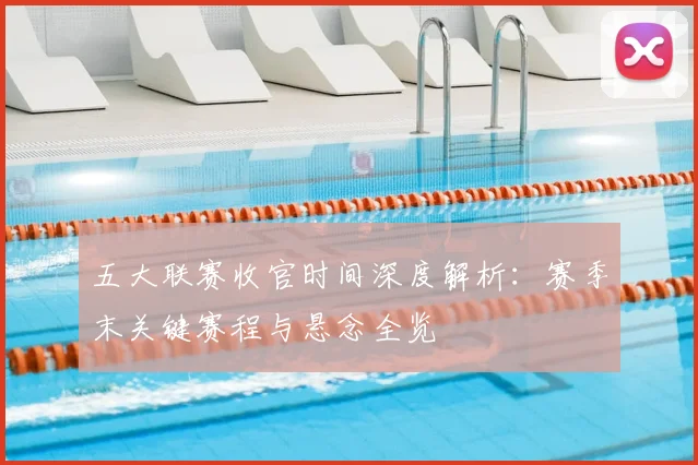 五大联赛收官时间深度解析：赛季末关键赛程与悬念全览