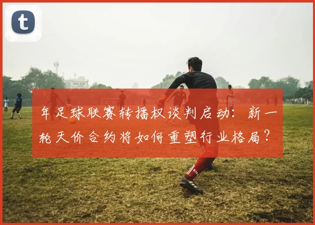 年足球联赛转播权谈判启动:新一轮天价合约将如何重塑行业格局?