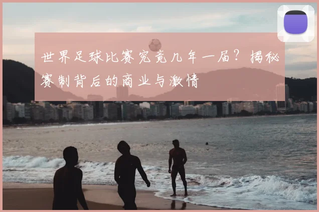 世界足球比赛究竟几年一届?揭秘赛制背后的商业与激情