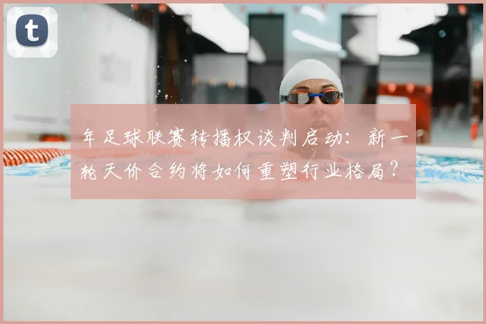 年足球联赛转播权谈判启动:新一轮天价合约将如何重塑行业格局?