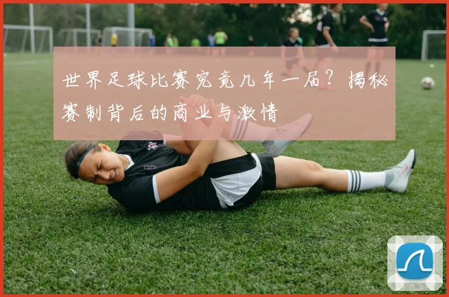 世界足球比赛究竟几年一届？揭秘赛制背后的商业与激情