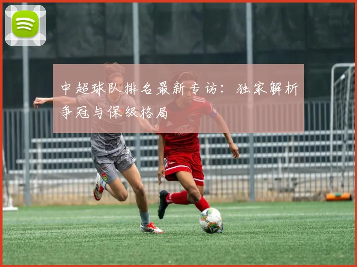 中超球队排名最新专访：独家解析争冠与保级格局