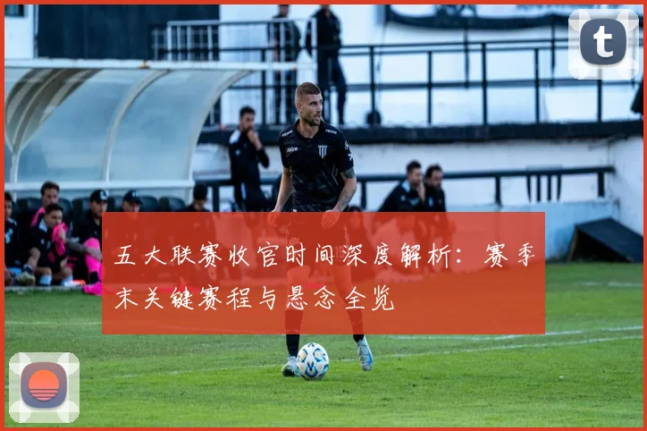 五大联赛收官时间深度解析:赛季末关键赛程与悬念全览